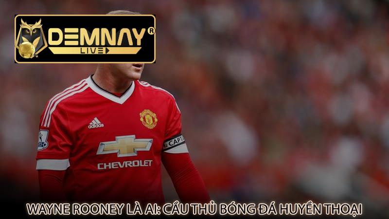 Wayne Rooney là ai: Cầu thủ bóng đá huyền thoại